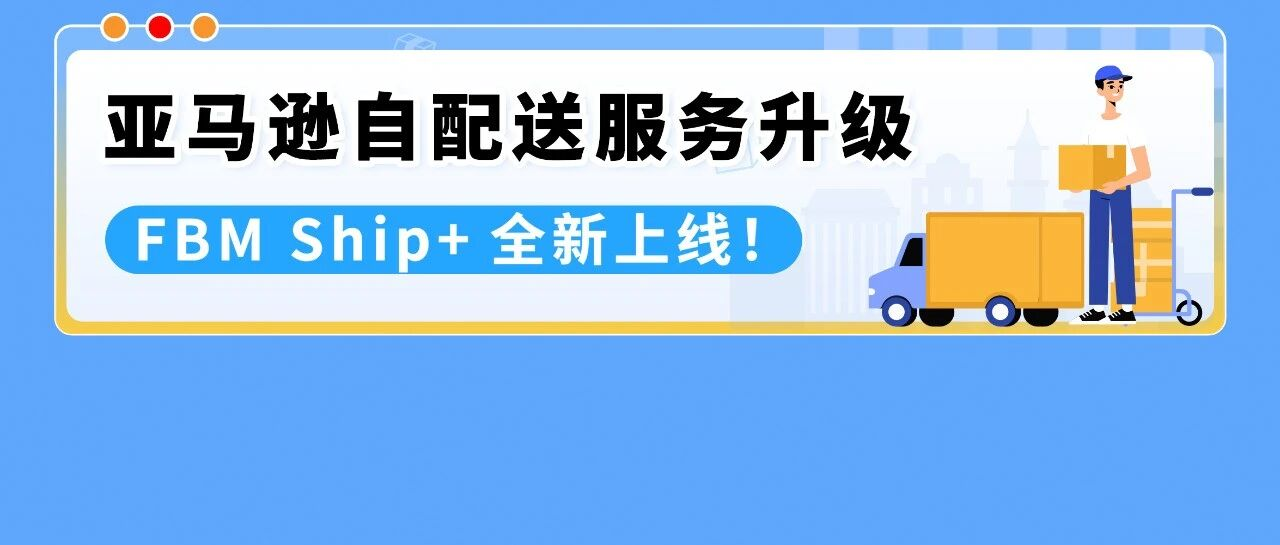 重磅！亚马逊自配送服务升级：FBM Ship+全新上线！